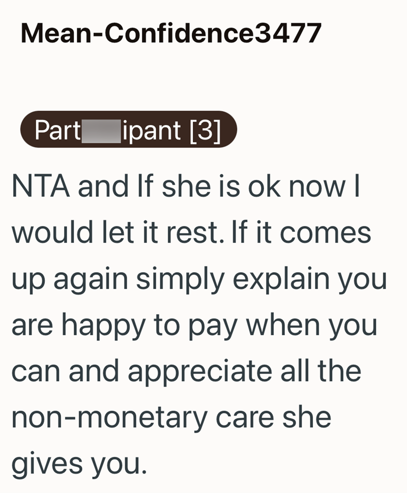 Mean-Confidence3477 Part ipant [3] NTA and If she is ok now I would let it rest. If it comes up again simply explain you are happy to pay when you can and appreciate all the non-monetary care she gives you.