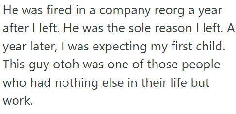 He was fired in a company reorg a year after I left. He was the sole reason I left. A year later, I was expecting my first child. This guy otoh was one of those people who had nothing else in their life but work.