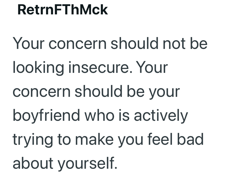 RetrnFThMck Your concern should not be looking insecure. Your concern should be your boyfriend who is actively trying to make you feel bad about yourself.