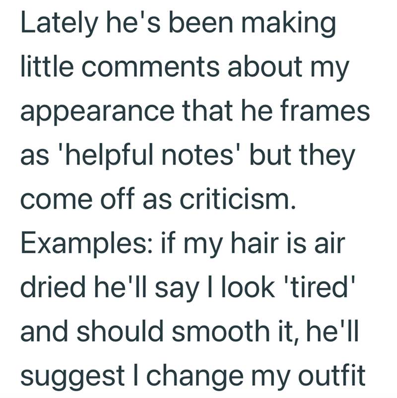 Lately he's been making little comments about my appearance that he frames as 'helpful notes' but they come off as criticism. Examples: if my hair is air dried he'll say I look 'tired' and should smooth it, he'll suggest I change my outfit