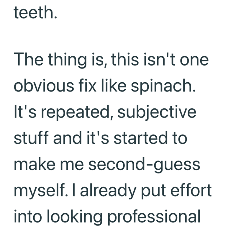 teeth. The thing is, this isn't one obvious fix like spinach. It's repeated, subjective stuff and it's started to make me second-guess myself. I already put effort into looking professional