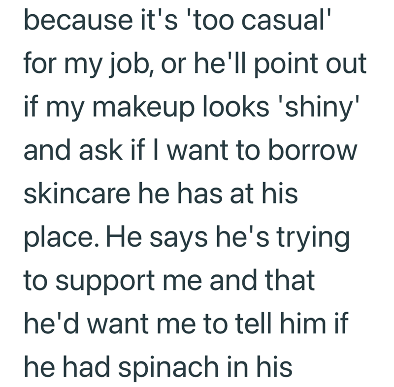 because it's 'too casual' for my job, or he'll point out if my makeup looks 'shiny' and ask if I want to borrow skincare he has at his place. He says he's trying to support me and that he'd want me to tell him if he had spinach in his