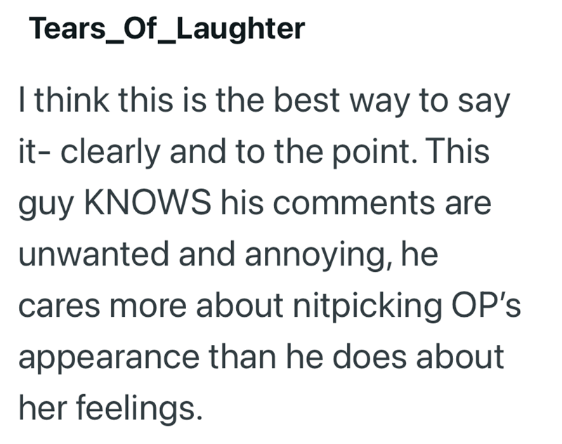 Tears_Of_Laughter I think this is the best way to say it- clearly and to the point. This guy KNOWS his comments are unwanted and annoying, he cares more about nitpicking OP's appearance than he does about her feelings.