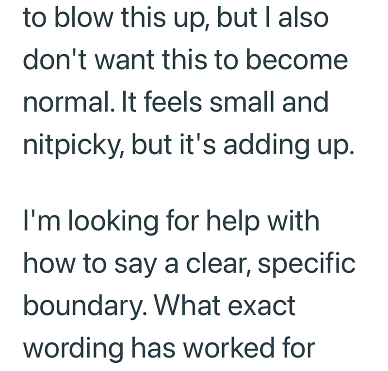 to blow this up, but I also don't want this to become normal. It feels small and nitpicky, but it's adding up. I'm looking for help with how to say a clear, specific boundary. What exact wording has worked for