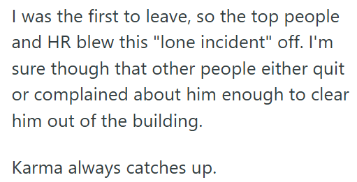 I was the first to leave, so the top people and HR blew this "lone incident" off. I'm sure though that other people either quit or complained about him enough to clear him out of the building. Karma always catches up.
