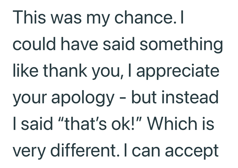This was my chance. I could have said something. like thank you, I appreciate your apology - but instead I said "that's ok!" Which is very different. I can accept