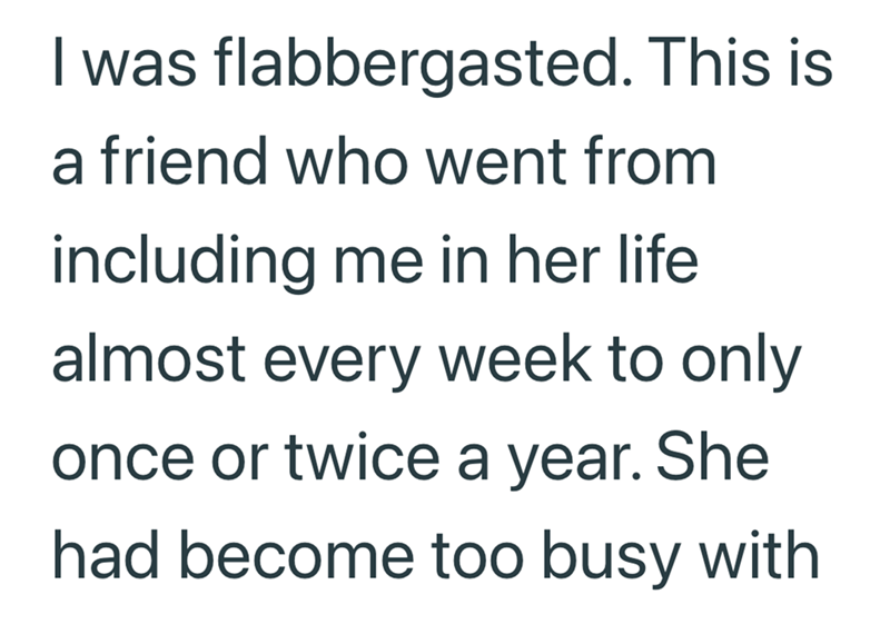 I was flabbergasted. This is a friend who went from including me in her life almost every week to only once or twice a year. She had become too busy with