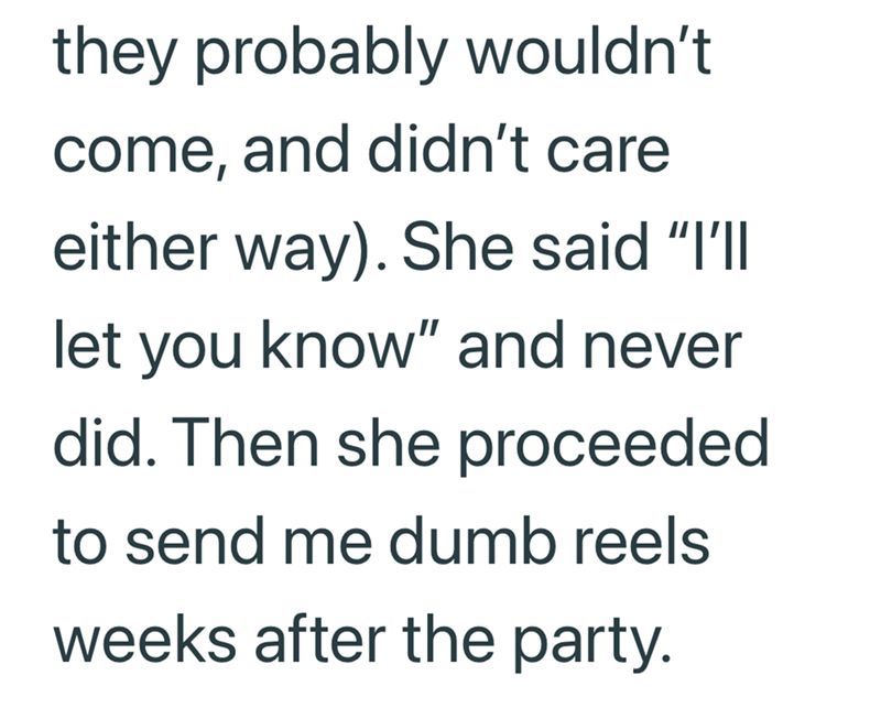 they probably wouldn't come, and didn't care either way). She said "I'll let you know" and never did. Then she proceeded to send me dumb reels weeks after the party.