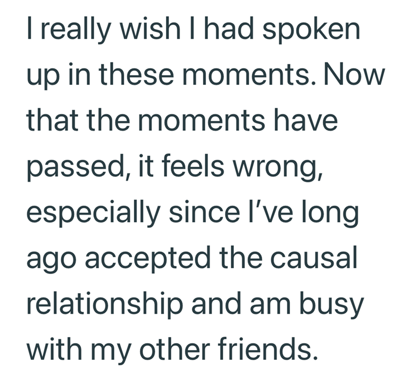 I really wish I had spoken up in these moments. Now that the moments have passed, it feels wrong, especially since I've long ago accepted the causal relationship and am busy with my other friends.