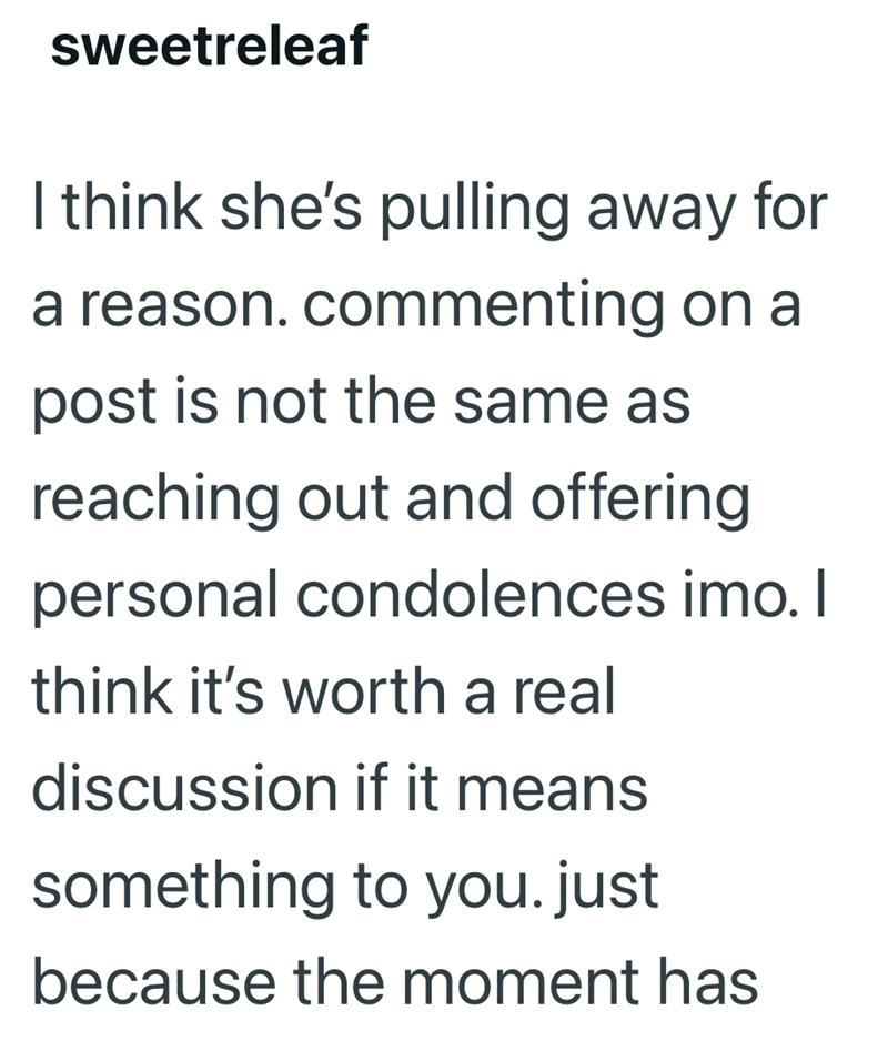 sweetreleaf I think she's pulling away for a reason. commenting on a post is not the same as reaching out and offering personal condolences imo. I think it's worth a real discussion if it means something to you.just because the moment has