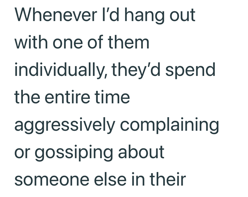 Whenever I'd hang out with one of them individually, they'd spend the entire time aggressively complaining or gossiping about someone else in their