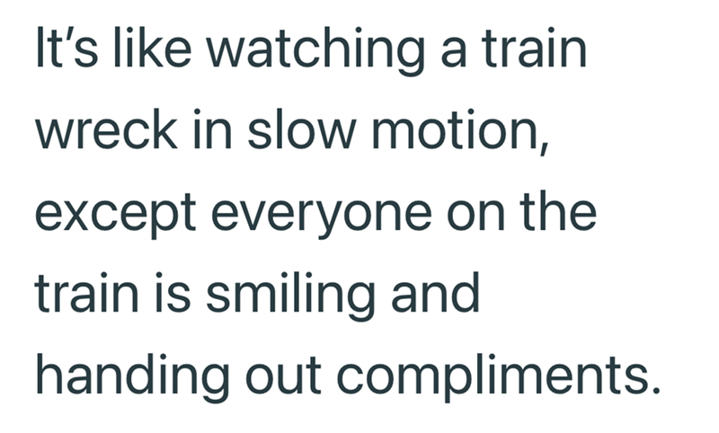 It's like watching a train wreck in slow motion, except everyone on the train is smiling and handing out compliments.