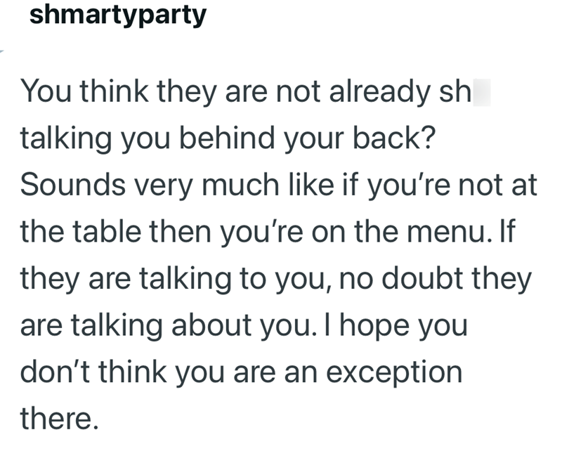 shmartyparty You think they are not already sh talking you behind your back? Sounds very much like if you're not at the table then you're on the menu. If they are talking to you, no doubt they are talking about you. I hope you don't think you are an exception there.