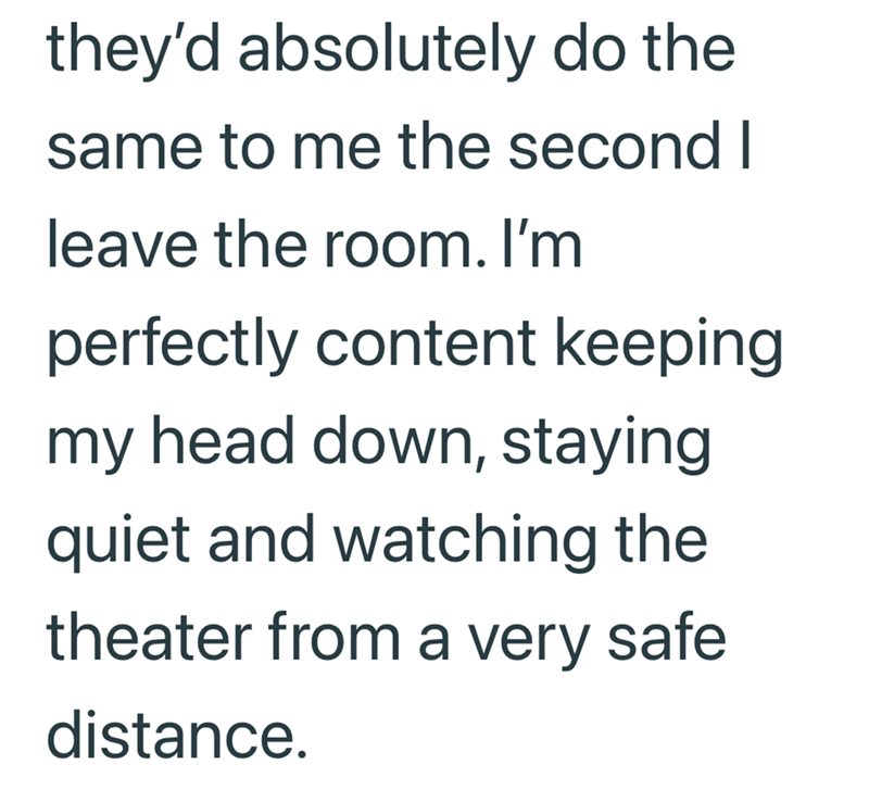 they'd absolutely do the same to me the second I leave the room. I'm perfectly content keeping my head down, staying quiet and watching the theater from a very safe distance.