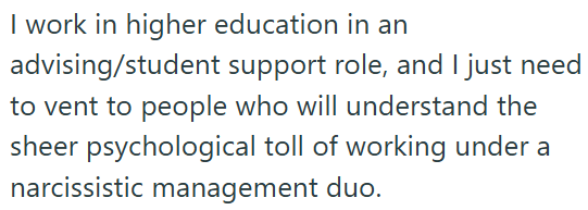 I work in higher education in an advising/student support role, and I just need to vent to people who will understand the sheer psychological toll of working under a narcissistic management duo.