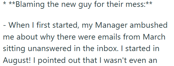 * ** **Blaming the new guy for their mess:** - When I first started, my Manager ambushed me about why there were emails from March sitting unanswered in the inbox. I started in August! I pointed out that I wasn't even an