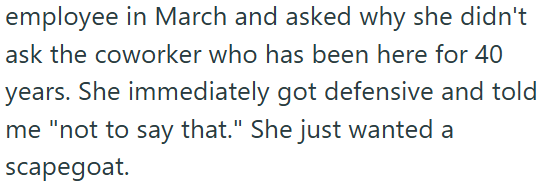 employee in March and asked why she didn't ask the coworker who has been here for 40 years. She immediately got defensive and told me "not to say that." She just wanted a scapegoat.