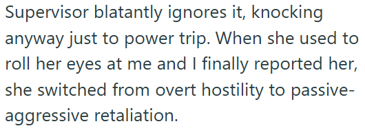 Supervisor blatantly ignores it, knocking anyway just to power trip. When she used to roll her eyes at me and I finally reported her, she switched from overt hostility to passive- aggressive retaliation.