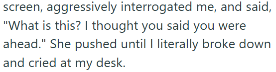screen, aggressively interrogated me, and said, "What is this? I thought you said you were ahead." She pushed until I literally broke down and cried at my desk.