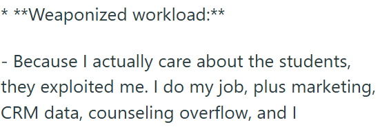 ***Weaponized workload:** - Because I actually care about the students, they exploited me. I do my job, plus marketing, CRM data, counseling overflow, and I