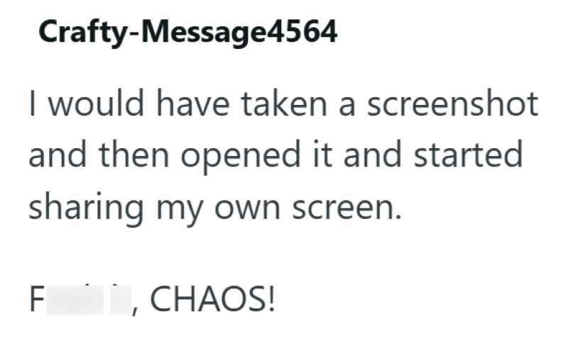 Crafty-Message4564 I would have taken a screenshot and then opened it and started sharing my own screen. F I, CHAOS!