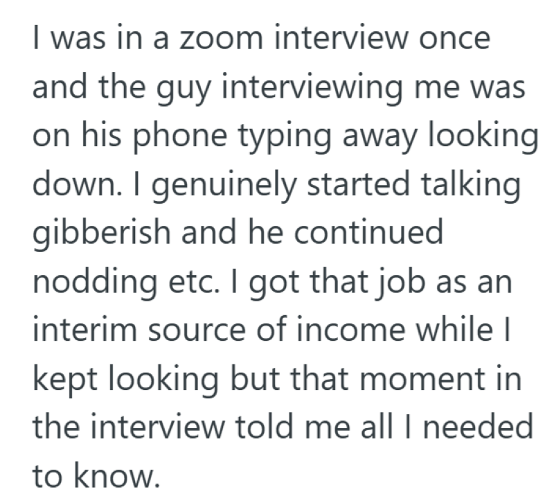 I was in a zoom interview once and the guy interviewing me was on his phone typing away looking down. I genuinely started talking gibberish and he continued nodding etc. I got that job as an interim source of income while I kept looking but that moment in the interview told me all I needed to know.