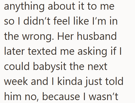 anything about it to me so I didn't feel like I'm in the wrong. Her husband later texted me asking if I could babysit the next week and I kinda just told him no, because I wasn't