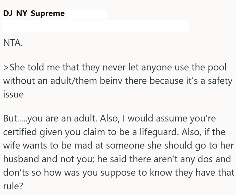 DJ_NY_Supreme NTA. > She told me that they never let anyone use the pool without an adult/them beinv there because it's a safety issue But.....you are an adult. Also, I would assume you're certified given you claim to be a lifeguard. Also, if the wife wants to be mad at someone she should go to her husband and not you; he said there aren't any dos and don'ts so how was you suppose to know they have that rule?