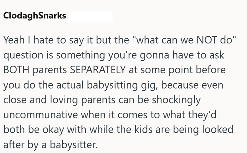 ClodaghSnarks Yeah I hate to say it but the "what can we NOT do" question is something you're gonna have to ask BOTH parents SEPARATELY at some point before you do the actual babysitting gig, because even close and loving parents can be shockingly uncommunative when it comes to what they'd both be okay with while the kids are being looked after by a babysitter.