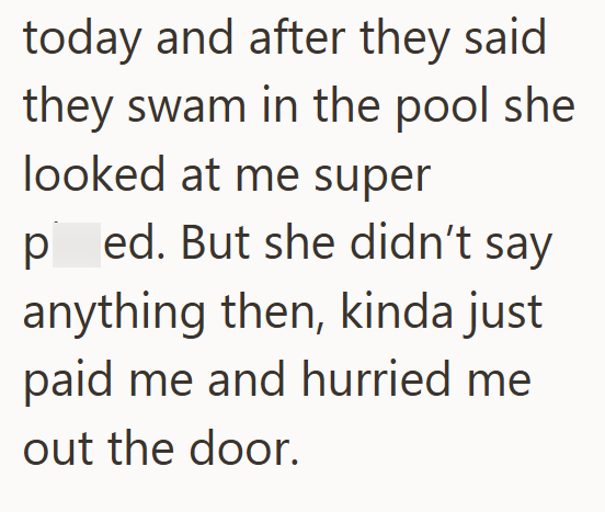today and after they said they swam in the pool she looked at me super ped. But she didn't say anything then, kinda just paid me and hurried me out the door.