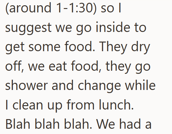 (around 1-1:30) so I suggest we go inside to get some food. They dry off, we eat food, they go shower and change while I clean up from lunch. Blah blah blah. We had a