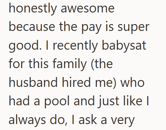 honestly awesome because the pay is super good. I recently babysat for this family (the husband hired me) who had a pool and just like I always do, I ask a very