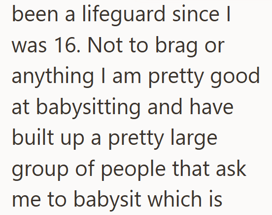 been a lifeguard since I was 16. Not to brag or anything I am pretty good at babysitting and have built up a pretty large group of people that ask me to babysit which is