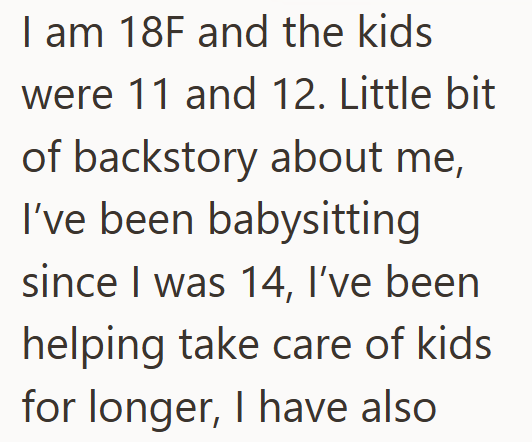 I am 18F and the kids were 11 and 12. Little bit of backstory about me, I've been babysitting since I was 14, I've been helping take care of kids for longer, I have also