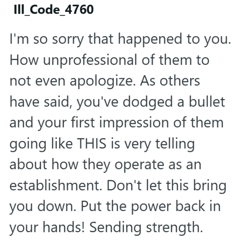 III_Code_4760 I'm so sorry that happened to you. How unprofessional of them to not even apologize. As others have said, you've dodged a bullet and your first impression of them going like THIS is very telling about how they operate as an establishment. Don't let this bring you down. Put the power back in your hands! Sending strength.