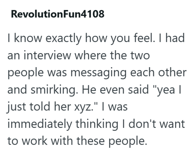 RevolutionFun4108 I know exactly how you feel. I had an interview where the two people was messaging each other and smirking. He even said "yea I just told her xyz." I was immediately thinking I don't want to work with these people.