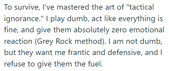 To survive, I've mastered the art of "tactical ignorance." I play dumb, act like everything is fine, and give them absolutely zero emotional reaction (Grey Rock method). I am not dumb, but they want me frantic and defensive, and I refuse to give them the fuel.