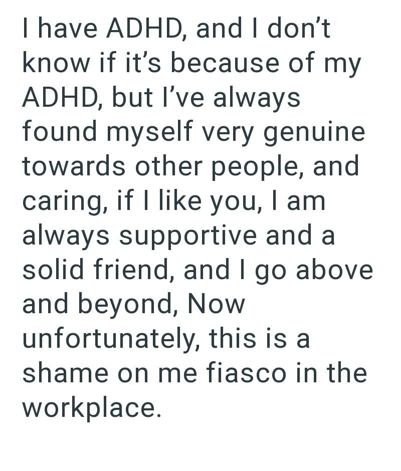 I have ADHD, and I don't know if it's because of my ADHD, but I've always found myself very genuine towards other people, and caring, if I like you, I am always supportive and a solid friend, and I go above and beyond, Now unfortunately, this is a shame on me fiasco in the workplace.