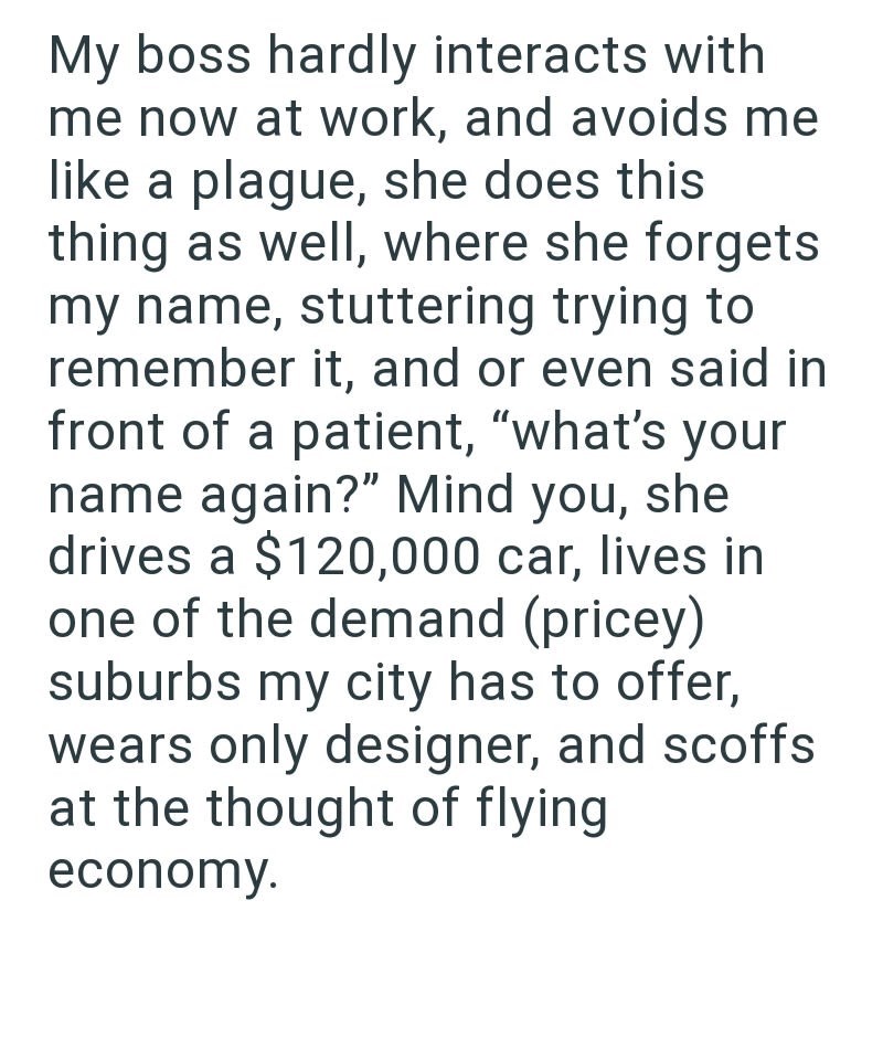 My boss hardly interacts with me now at work, and avoids me like a plague, she does this thing as well, where she forgets my name, stuttering trying to remember it, and or even said in front of a patient, "what's your name again?" Mind you, she drives a $120,000 car, lives in one of the demand (pricey) suburbs my city has to offer, wears only designer, and scoffs at the thought of flying economy.