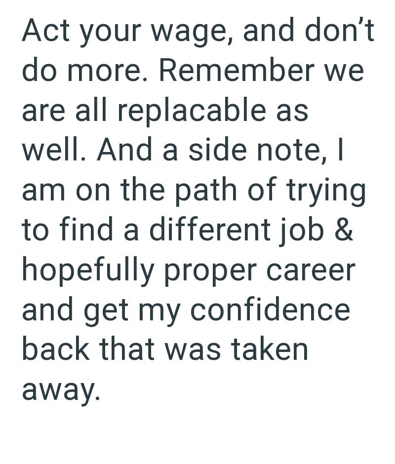 Act your wage, and don't do more. Remember we are all replacable as well. And a side note, I am on the path of trying to find a different job & hopefully proper career and get my confidence back that was taken away.