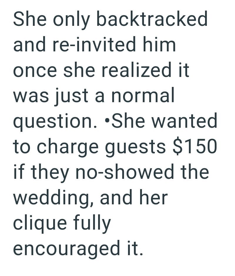 She only backtracked and re-invited him once she realized it was just a normal question. She wanted to charge guests $150 if they no-showed the wedding, and her clique fully encouraged it.