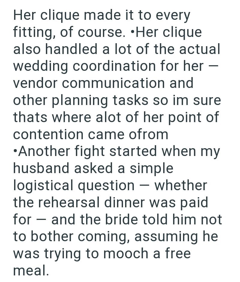 Her clique made it to every fitting, of course. •Her clique also handled a lot of the actual wedding coordination for her - vendor communication and other planning tasks so im sure thats where alot of her point of contention came ofrom •Another fight started when my husband asked a simple logistical question - whether the rehearsal dinner was paid for - and the bride told him not to bother coming, assuming he was trying to mooch a free meal.
