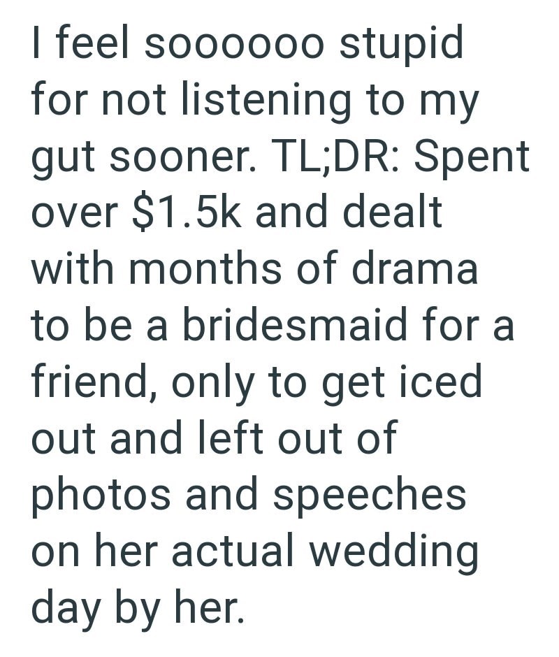 I feel soooooo stupid for not listening to my gut sooner. TL;DR: Spent over $1.5k and dealt with months of drama to be a bridesmaid for a friend, only to get iced out and left out of photos and speeches on her actual wedding day by her.