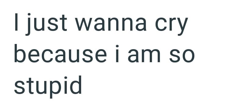I just wanna cry because i am so stupid
