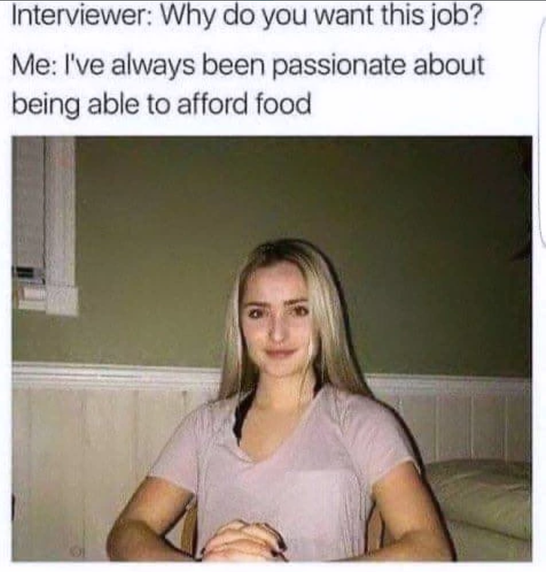Interviewer: Why do you want this job? Me: I've always been passionate about being able to afford food
