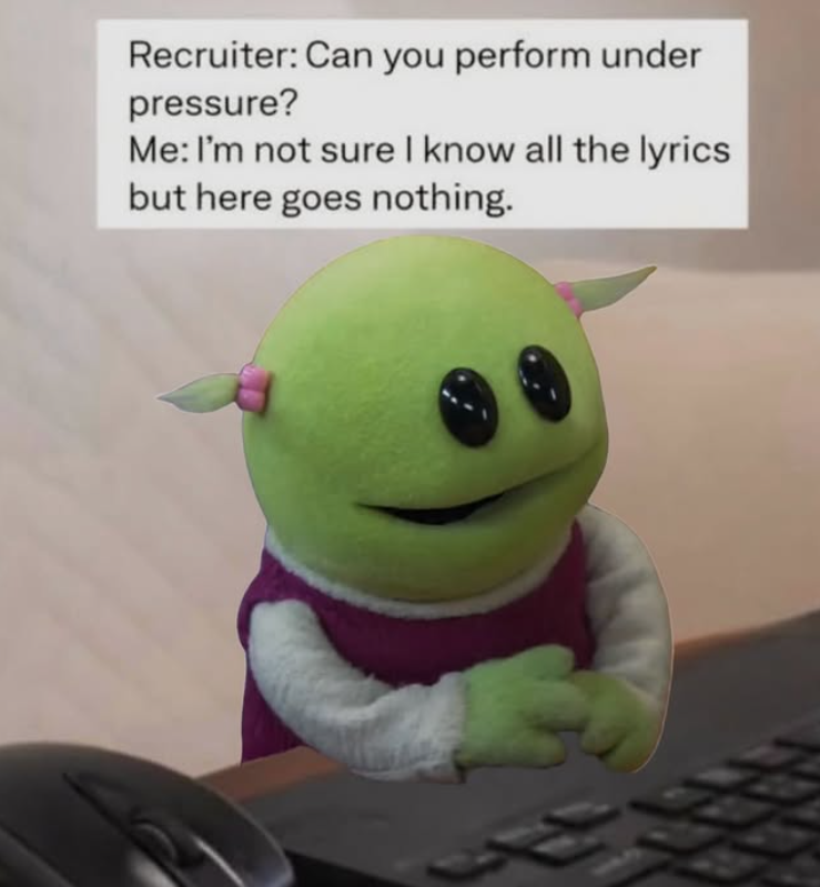 Recruiter: Can you perform under pressure? Me: I'm not sure I know all the lyrics but here goes nothing.