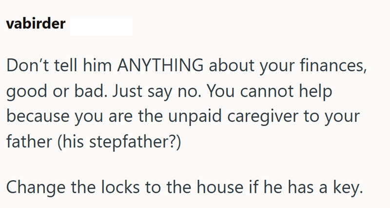 vabirder Don't tell him ANYTHING about your finances, good or bad. Just say no. You cannot help because you are the unpaid caregiver to your father (his stepfather?) Change the locks to the house if he has a key.