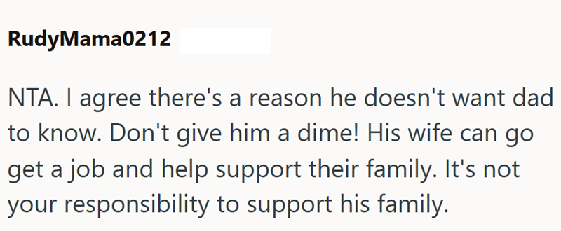 RudyMama0212 NTA. I agree there's a reason he doesn't want dad to know. Don't give him a dime! His wife can go get a job and help support their family. It's not your responsibility to support his family.