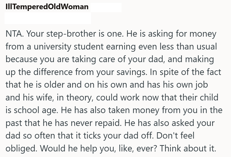 III TemperedOld Woman NTA. Your step-brother is one. He is asking for money from a university student earning even less than usual because you are taking care of your dad, and making up the difference from your savings. In spite of the fact that he is older and on his own and has his own job and his wife, in theory, could work now that their child is school age. He has also taken money from you in the past that he has never repaid. He has also asked your dad so often that it ticks your dad off.