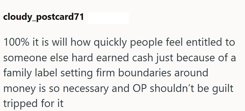 cloudy postcard71 100% it is will how quickly people feel entitled to someone else hard earned cash just because of a family label setting firm boundaries around money is so necessary and OP shouldn't be guilt tripped for it
